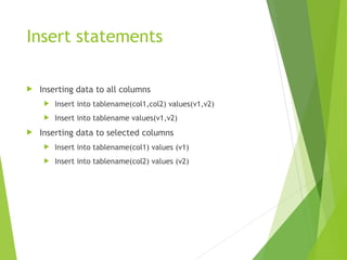 Insert statements
 Inserting data to all columns
 Insert into tablename(col1,col2) values(v1,v2)
 Insert into tablename values(v1,v2)
 Inserting data to selected columns
 Insert into tablename(col1) values (v1)
 Insert into tablename(col2) values (v2)
 