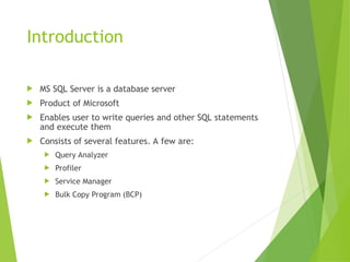 Introduction
 MS SQL Server is a database server
 Product of Microsoft
 Enables user to write queries and other SQL statements
and execute them
 Consists of several features. A few are:
 Query Analyzer
 Profiler
 Service Manager
 Bulk Copy Program (BCP)
 