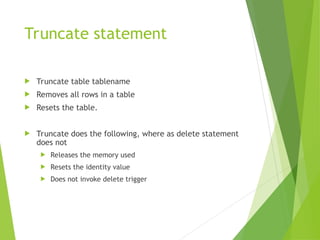Truncate statement
 Truncate table tablename
 Removes all rows in a table
 Resets the table.
 Truncate does the following, where as delete statement
does not
 Releases the memory used
 Resets the identity value
 Does not invoke delete trigger
 