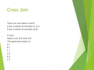 Cross Join
There are two tables A and B
A has a column Id and data (1,2,3)
B has a column Id and data (A,B)
If I put
Select A.Id, B.Id from A,B
This generates output as
A 1
B 1
C 1
A 2
B 2
C 2
 