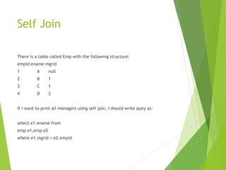 Self Join
There is a table called Emp with the following structure:
empid ename mgrid
1 A null
2 B 1
3 C 1
4 D 2
If I want to print all managers using self join, I should write quey as:
select e1.ename from
emp e1,emp e2
where e1.mgrid = e2.empid
 