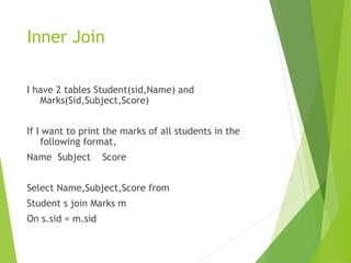 Inner Join
I have 2 tables Student(sid,Name) and
Marks(Sid,Subject,Score)
If I want to print the marks of all students in the
following format,
Name Subject Score
Select Name,Subject,Score from
Student s join Marks m
On s.sid = m.sid
 