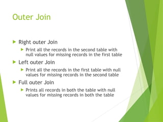 Outer Join
 Right outer Join
 Print all the records in the second table with
null values for missing records in the first table
 Left outer Join
 Print all the records in the first table with null
values for missing records in the second table
 Full outer Join
 Prints all records in both the table with null
values for missing records in both the table
 