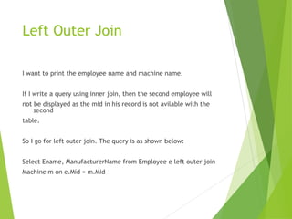 Left Outer Join
I want to print the employee name and machine name.
If I write a query using inner join, then the second employee will
not be displayed as the mid in his record is not avilable with the
second
table.
So I go for left outer join. The query is as shown below:
Select Ename, ManufacturerName from Employee e left outer join
Machine m on e.Mid = m.Mid
 