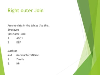 Right outer Join
Assume data in the tables like this:
Employee
EidEName Mid
1 ABC 1
2 DEF
Machine
Mid ManufacturerName
1 Zenith
2 HP
 