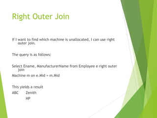 Right Outer Join
If I want to find which machine is unallocated, I can use right
outer join.
The query is as follows:
Select Ename, ManufacturerName from Employee e right outer
join
Machine m on e.Mid = m.Mid
This yields a result
ABC Zenith
HP
 