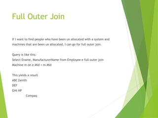Full Outer Join
If I want to find people who have been un allocated with a system and
machines that are been un allocated, I can go for full outer join.
Query is like this:
Select Ename, ManufacturerName from Employee e full outer join
Machine m on e.Mid = m.Mid
This yields a result
ABC Zenith
DEF
GHI HP
Compaq
 