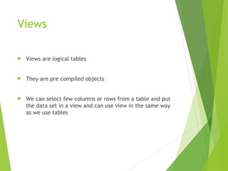 Views
 Views are logical tables
 They are pre compiled objects
 We can select few columns or rows from a table and put
the data set in a view and can use view in the same way
as we use tables
 