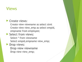 Views
 Create views:
Create view viewname as select stmt
Create view view_emp as select empid,
empname from employee;
 Select from views:
Select * from viewname
Select empid,empname view_emp;
 Drop views:
Drop view viewname
Drop view view_emp;
 