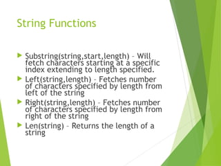 String Functions
 Substring(string,start,length) – Will
fetch characters starting at a specific
index extending to length specified.
 Left(string,length) – Fetches number
of characters specified by length from
left of the string
 Right(string,length) – Fetches number
of characters specified by length from
right of the string
 Len(string) – Returns the length of a
string
 