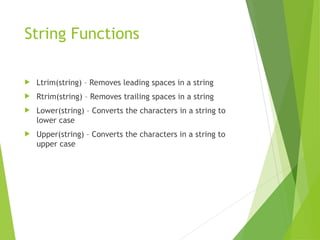 String Functions
 Ltrim(string) – Removes leading spaces in a string
 Rtrim(string) – Removes trailing spaces in a string
 Lower(string) – Converts the characters in a string to
lower case
 Upper(string) – Converts the characters in a string to
upper case
 