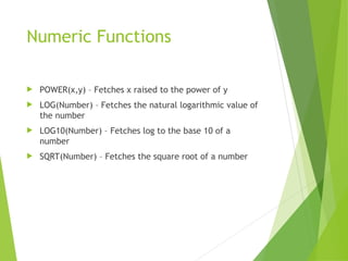 Numeric Functions
 POWER(x,y) – Fetches x raised to the power of y
 LOG(Number) – Fetches the natural logarithmic value of
the number
 LOG10(Number) – Fetches log to the base 10 of a
number
 SQRT(Number) – Fetches the square root of a number
 