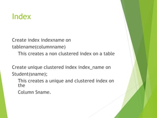 Index
Create index indexname on
tablename(columnname)
This creates a non clustered index on a table
Create unique clustered index index_name on
Student(sname);
This creates a unique and clustered index on
the
Column Sname.
 