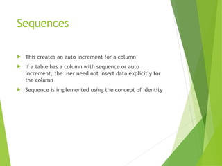 Sequences
 This creates an auto increment for a column
 If a table has a column with sequence or auto
increment, the user need not insert data explicitly for
the column
 Sequence is implemented using the concept of Identity
 