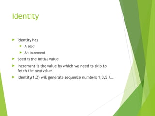 Identity
 Identity has
 A seed
 An increment
 Seed is the initial value
 Increment is the value by which we need to skip to
fetch the nextvalue
 Identity(1,2) will generate sequence numbers 1,3,5,7…
 