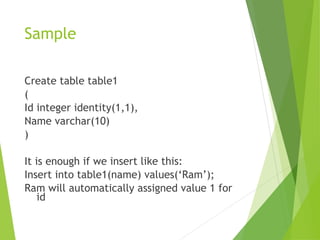Sample
Create table table1
(
Id integer identity(1,1),
Name varchar(10)
)
It is enough if we insert like this:
Insert into table1(name) values(‘Ram’);
Ram will automatically assigned value 1 for
id
 