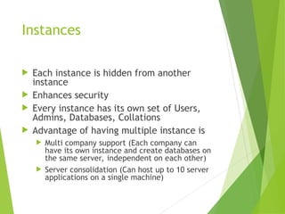 Instances
 Each instance is hidden from another
instance
 Enhances security
 Every instance has its own set of Users,
Admins, Databases, Collations
 Advantage of having multiple instance is
 Multi company support (Each company can
have its own instance and create databases on
the same server, independent on each other)
 Server consolidation (Can host up to 10 server
applications on a single machine)
 