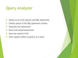 Query Analyzer
 Allows us to write queries and SQL statements
 Checks syntax of the SQL statement written
 Executes the statements
 Store and reload statements
 Save the results in file
 View reports (either as grid or as a text)
 