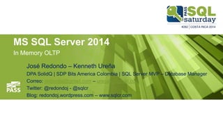 MS SQL Server 2014
In Memory OLTP
José Redondo – Kenneth Ureña
DPA SolidQ | SDP Bits America Colombia | SQL Server MVP – Database Manager
Correo: redondoj@gmail.com – urecak@gmail.com
Twitter: @redondoj - @sqlcr
Blog: redondoj.wordpress.com – www.sqlcr.com
 