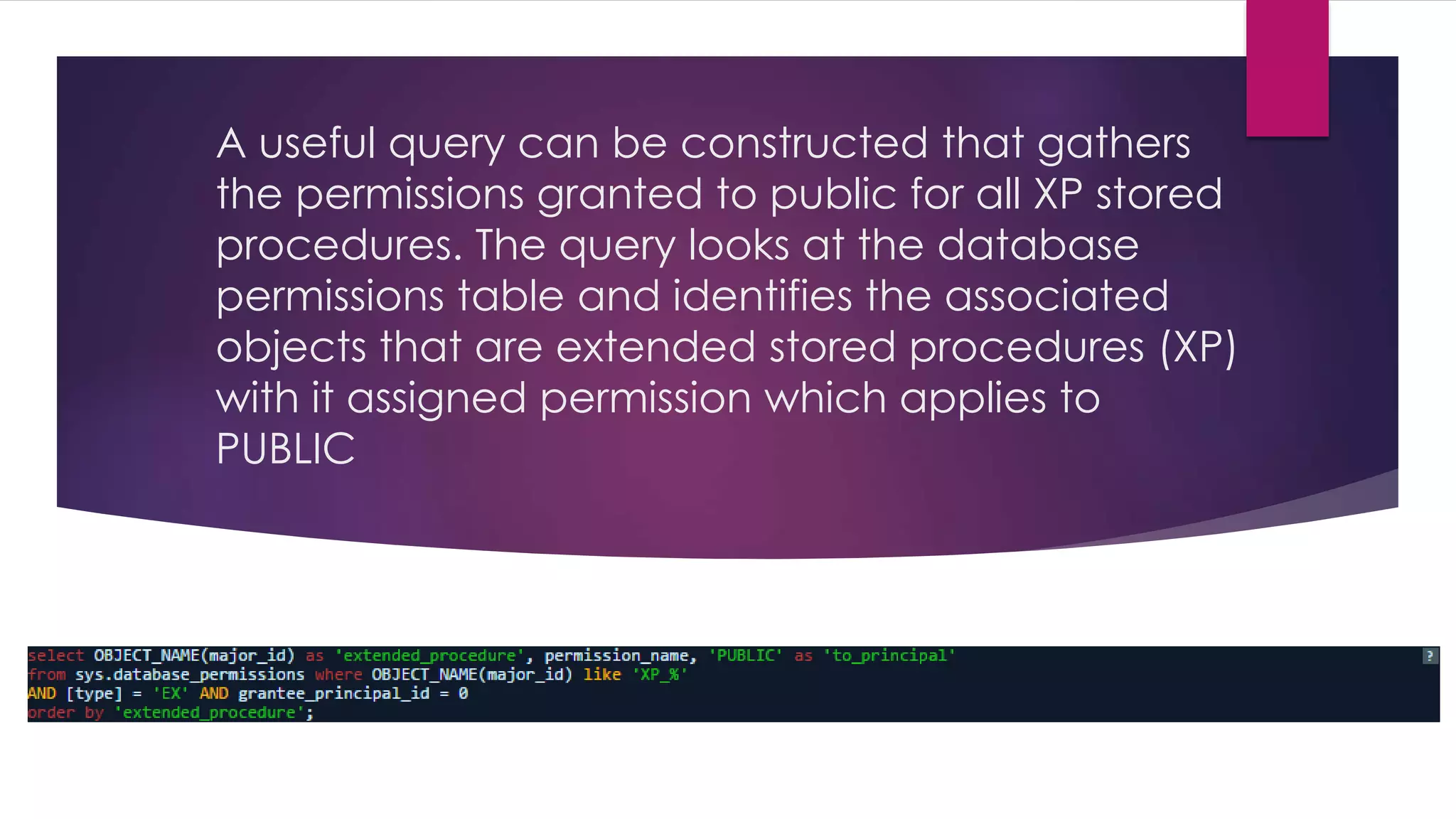 A useful query can be constructed that gathers
the permissions granted to public for all XP stored
procedures. The query looks at the database
permissions table and identifies the associated
objects that are extended stored procedures (XP)
with it assigned permission which applies to
PUBLIC
 