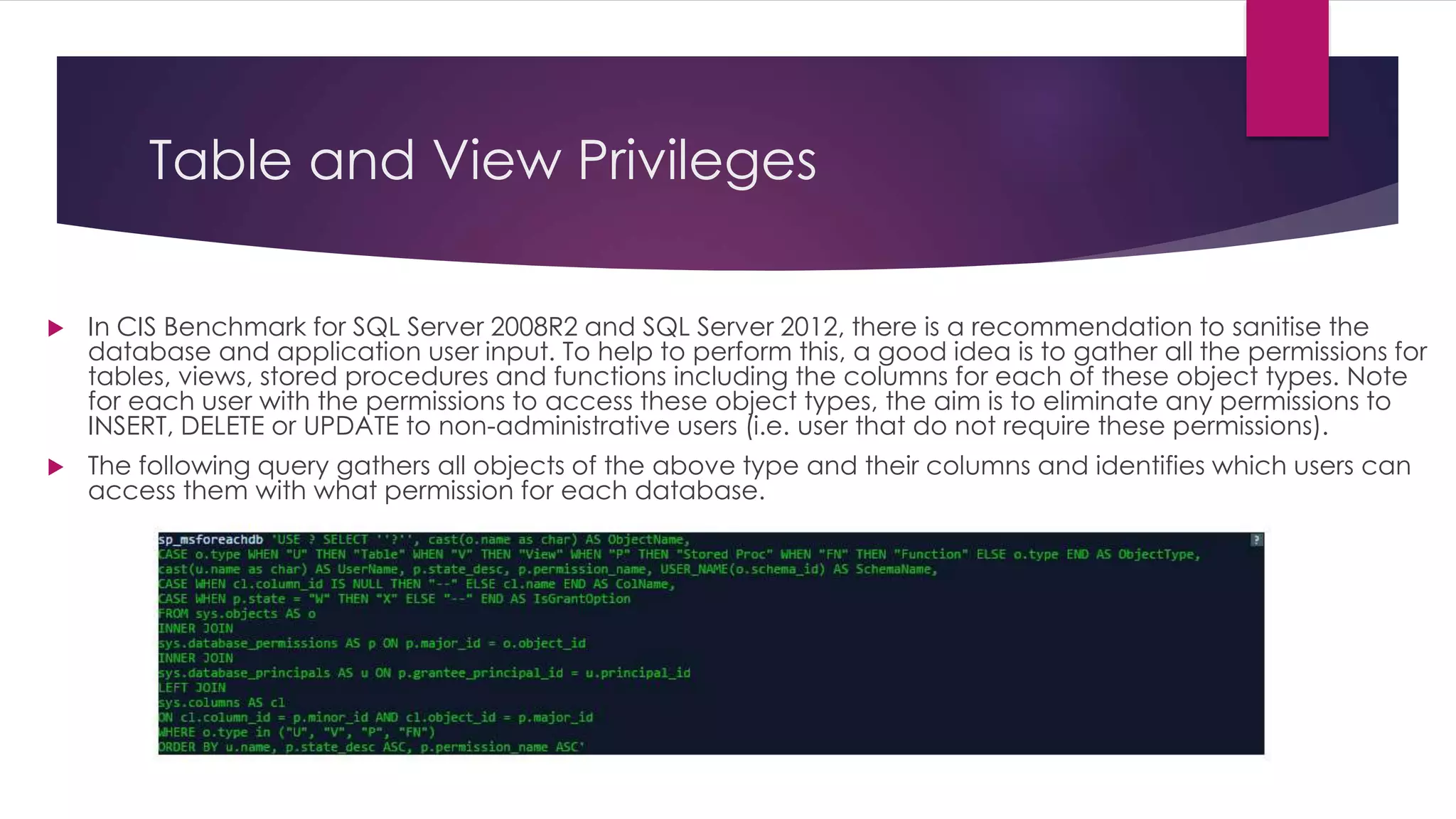 Table and View Privileges
 In CIS Benchmark for SQL Server 2008R2 and SQL Server 2012, there is a recommendation to sanitise the
database and application user input. To help to perform this, a good idea is to gather all the permissions for
tables, views, stored procedures and functions including the columns for each of these object types. Note
for each user with the permissions to access these object types, the aim is to eliminate any permissions to
INSERT, DELETE or UPDATE to non-administrative users (i.e. user that do not require these permissions).
 The following query gathers all objects of the above type and their columns and identifies which users can
access them with what permission for each database.
 