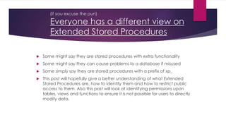 (if you excuse the pun)
Everyone has a different view on
Extended Stored Procedures
 Some might say they are stored procedures with extra functionality
 Some might say they can cause problems to a database if misused
 Some simply say they are stored procedures with a prefix of xp_
 This post will hopefully give a better understanding of what Extended
Stored Procedures are, how to identify them and how to restrict public
access to them. Also this post will look at identifying permissions upon
tables, views and functions to ensure it is not possible for users to directly
modify data.
 
