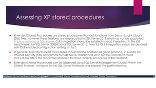 Assessing XP stored procedures
 Extended Stored Procedures are stored procedures that call functions from Dynamic-Link Library
(DLL) files. However these features are deprecated in SQL Server 2012 and may not be supported
in future versions of SQL Server. CLR integration should be installed instead if required. In the CIS
benchmarks for SQL Server 2008R2 and SQL Server 2012, item 2.2 CLR Integration should be disabled
with CLR enabled configuration setting set to 0.
 In general, Extended Stored Procedures should not be enabled as good practice. In Centre for
Internet Security (CIS) Benchmark for SQL Server 2008r2 and 2012, for the Extended Stored
Procedures listed, the recommendation is for those stored procedures to be disabled.
 Extended Stored Procedures can be observed using SQL Server Management Studio. Within the
Object Explorer, navigate to the SQL Server Instance and expand the path following:
 