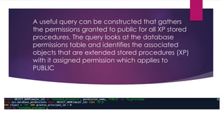 A useful query can be constructed that gathers
the permissions granted to public for all XP stored
procedures. The query looks at the database
permissions table and identifies the associated
objects that are extended stored procedures (XP)
with it assigned permission which applies to
PUBLIC
 