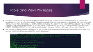 Table and View Privileges
 In CIS Benchmark for SQL Server 2008R2 and SQL Server 2012, there is a recommendation to sanitise the
database and application user input. To help to perform this, a good idea is to gather all the permissions for
tables, views, stored procedures and functions including the columns for each of these object types. Note
for each user with the permissions to access these object types, the aim is to eliminate any permissions to
INSERT, DELETE or UPDATE to non-administrative users (i.e. user that do not require these permissions).
 The following query gathers all objects of the above type and their columns and identifies which users can
access them with what permission for each database.
 