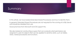 Summary
In this article, we have looked Extended Stored Procedures and how to identify them.
In general, Extended Stored Procedures are not required for the running of a SQL Server
and should be disabled from use.
Good practices from Microsoft and CIS support this.
We also looked at constructing a query that can evaluate what permissions are
assigned to users for objects that can be applied to sensitive data, such as tables,
views, stored procedures and functions.
 