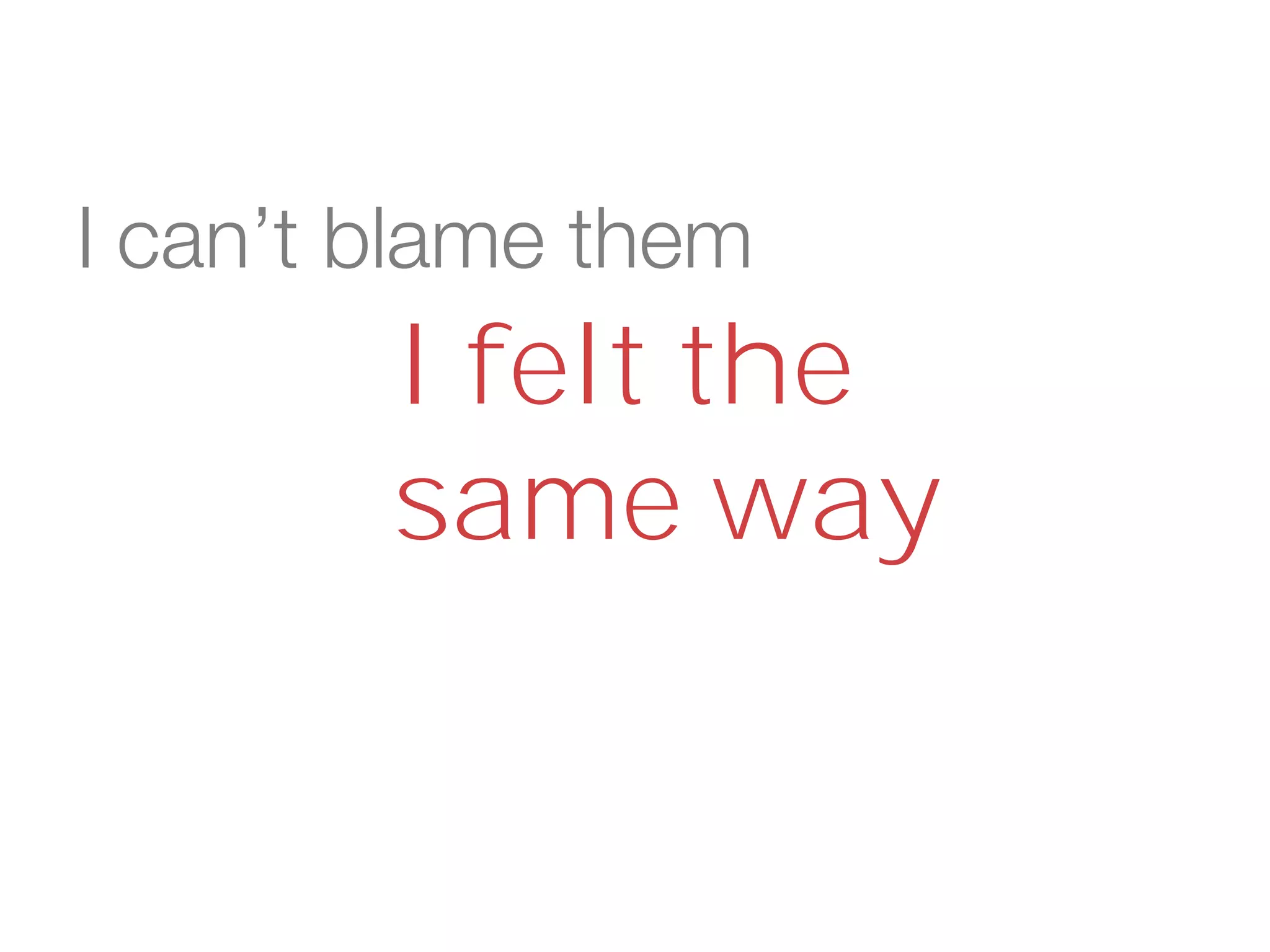 I can’t blame them
I felt the
same way
 