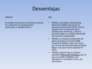 Desventajas
ORACLE                                    SQL

El modelo de licencia de Oracle aumenta   •   MSSQL usa Address Windowing
los costes de los componentes                 Extension (AWE) para hacer el
opcionales y complementos.                    direccionamiento de 64-bit. Esto le
                                              impide usar la administración
                                              dinámica de memoria, y sólo le
                                              permite alojar un máximo de 64 GB
                                              de memoria compartida.
                                          •   MSSQL no maneja compresión de
                                              datos (excepto la versión 2008
                                              Enterprise Edition, que sí lo hace),
                                              por lo que las bases de datos pueden
                                              llegar a ocupar mucho espacio en
                                              disco.
                                          •   MSSQL requiere de un sistema
                                              operativo Microsoft Windows, por lo
                                              que no puede instalarse, por
                                              ejemplo, en servidores Linux, por
                                              esta razon.
 