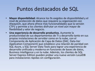 Puntos destacados de SQL
• Mayor disponibilidad: Alcance los 9s exigidos de disponibilidad y el
  nivel de protección de datos que requiere su organización con
  AlwaysOn, que ahora ofrece más funcionalidades que la versión
  CTP1 y permite a los clientes disfrutar un nivel aún mayor de
  flexibilidad y valor de negocio.
• Una experiencia de desarrollo productiva. Aumente la
  productividad de sus departamentos de TI y desarrollo tanto en sus
  propias instalaciones de servidor como en la nube, con el
  Componente de Aplicación de Capa de Datos (DAC, Data-tier
  Application Component) que establece una relación de paridad con
  SQL Azure, y SQL Server Data Tools para lograr una experiencia de
  desarrollo unificada y moderna en funciones de bases de datos,
  Business Intelligence y en la nube. Además, los clientes de SQL
  Server Express Edition pueden probar una nueva versión LocalDB
  para instalaciones rápidas sin configuración.
 