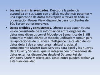 • Los análisis más avanzados. Descubra la potencia
  escondida en sus datos con análisis mucho más potentes y
  una exploración de datos más rápida a través de toda su
  organización Power View, disponible para los clientes de
  SQL Server por primera vez.
• Datos creíbles y consistentes. Ofrezca a sus usuarios una
  visión consistente de la información entre orígenes de
  datos muy diversos con el Modelo de Semántica de BI (BI
  Semantic Model, BISM) un modelo unificado y común para
  las aplicaciones de Business Intelligence. La calidad de los
  datos dejará de ser una tarea habitual gracias al
  complemento Master Data Services para Excel y los nuevos
  Data Quality Services, que se integran con proveedores de
  datos externos disponibles desde el Datamarket de
  Windows Azure Marketplace. Los clientes pueden probar ya
  esta funcionalidad.
 