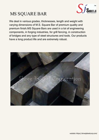 MS SQUARE BAR
We deal in various grades, thicknesses, length and weight with
varying dimensions of M.S. Square Bar of premium quality and
premium finish.MS Square Bars are used in a lot of engineering
components, in forging industries, for grill fencing, in construction
of bridges and any type of steel structures and tools. Our products
have a long product life and are extremely robust.
website:https://shreejisteelcorp.com/
 