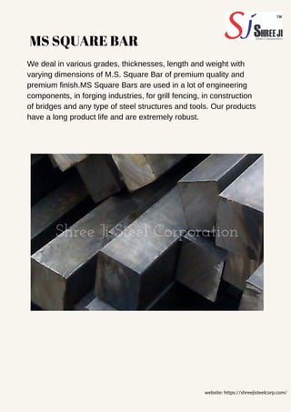 MS SQUARE BAR
We deal in various grades, thicknesses, length and weight with
varying dimensions of M.S. Square Bar of premium quality and
premium finish.MS Square Bars are used in a lot of engineering
components, in forging industries, for grill fencing, in construction
of bridges and any type of steel structures and tools. Our products
have a long product life and are extremely robust.
website: https://shreejisteelcorp.com/
 
