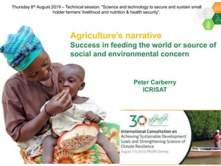 Peter Carberry
ICRISAT
Agriculture’s narrative
Success in feeding the world or source of
social and environmental concern
Thursday 8th August 2019 – Technical session: "Science and technology to secure and sustain small
holder farmers’ livelihood and nutrition & health security“.
 