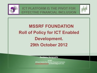 MSSRF FOUNDATION
Roll of Policy for ICT Enabled
         Development.
      29th October 2012

              Santanu Sengupta
                           ACMFI
        African Centre for Mobile Financial Inclusion
        santanu@acmfi.org acmfi2010@gmail.com
 
