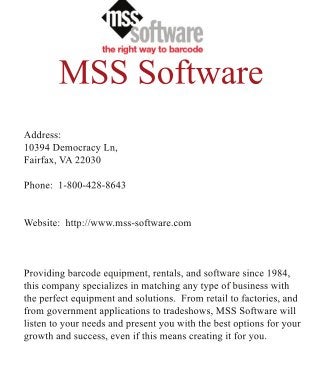 MSSSoftware
Address:
10394DemocracyLn,
Fairfax,VA22030
Phone:1-800-428-8643
Website:http://www.mss-software.com
Providingbarcodeequipment,rentals,andsoftwaresince1984,Providingbarcodeequipment,rentals,andsoftwaresince1984,
thiscompanyspecializesinmatchinganytypeofbusinesswith
theperfectequipmentandsolutions.Fromretailtofactories,and
fromgovernmentapplicationstotradeshows,MSSSoftwarewill
listentoyourneedsandpresentyouwiththebestoptionsforyour
growthandsuccess,evenifthismeanscreatingitforyou.
 