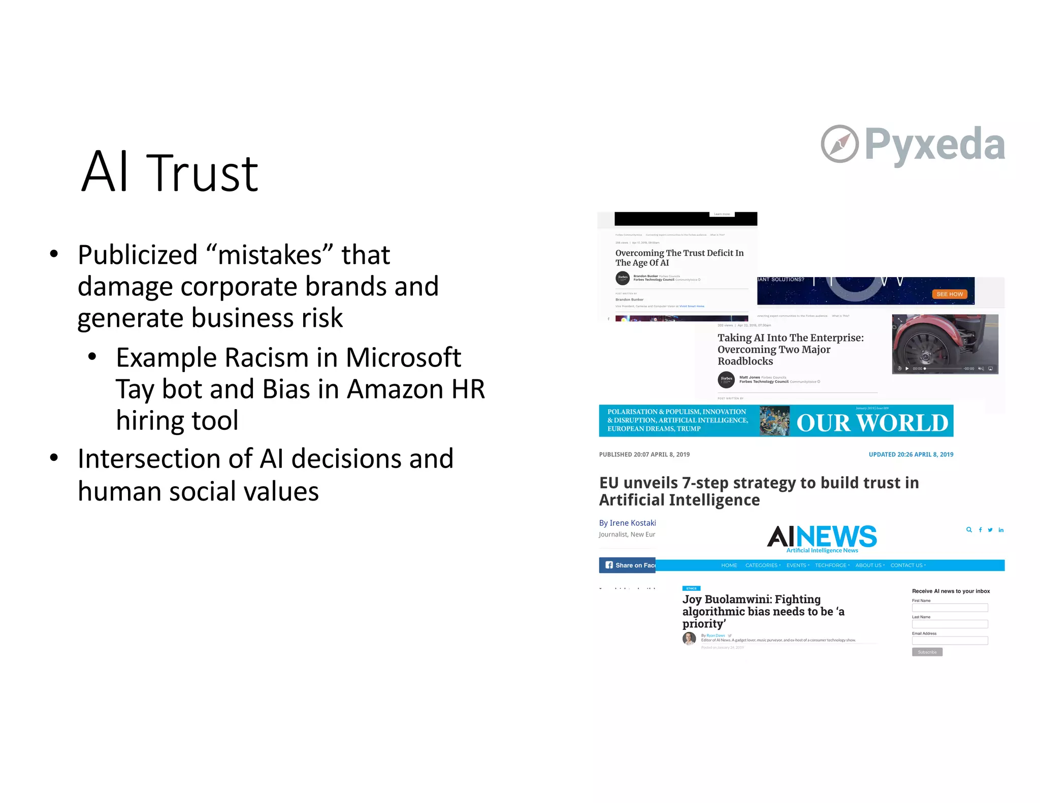 • Publicized “mistakes” that
damage corporate brands and
generate business risk
• Example Racism in Microsoft
Tay bot and Bias in Amazon HR
hiring tool
• Intersection of AI decisions and
human social values
AI Trust
 