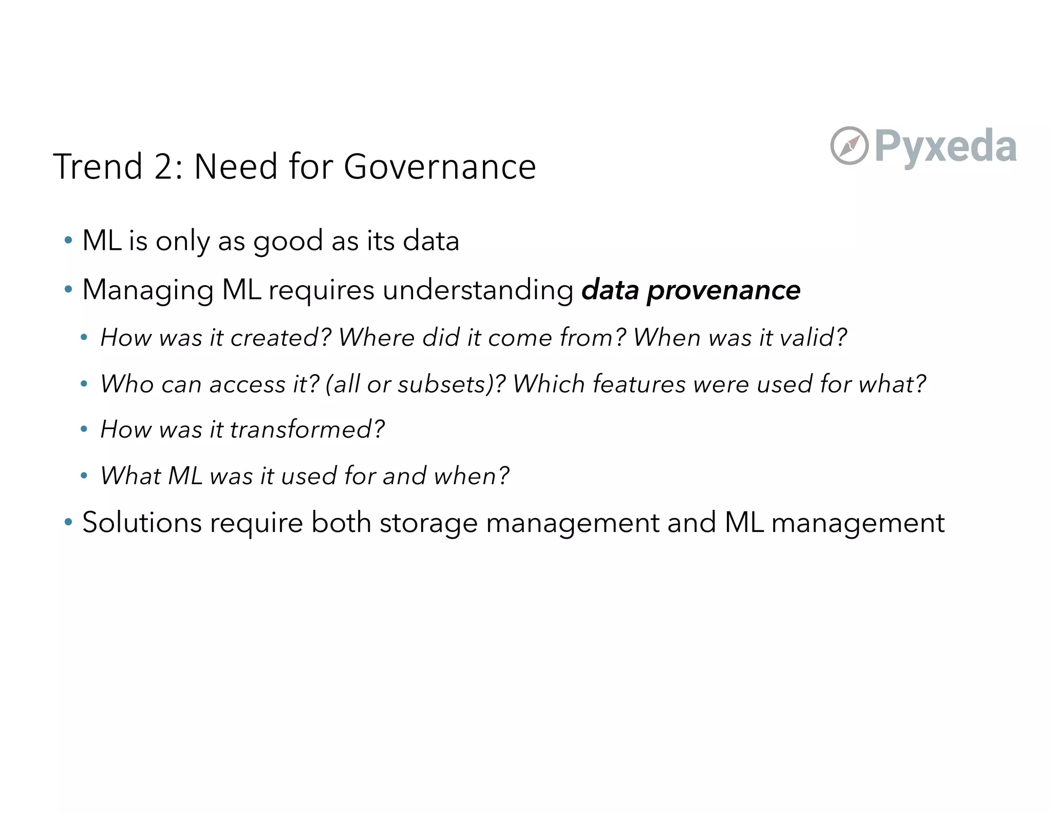 Trend 2: Need for Governance
• ML is only as good as its data
• Managing ML requires understanding data provenance
• How was it created? Where did it come from? When was it valid?
• Who can access it? (all or subsets)? Which features were used for what?
• How was it transformed?
• What ML was it used for and when?
• Solutions require both storage management and ML management
 