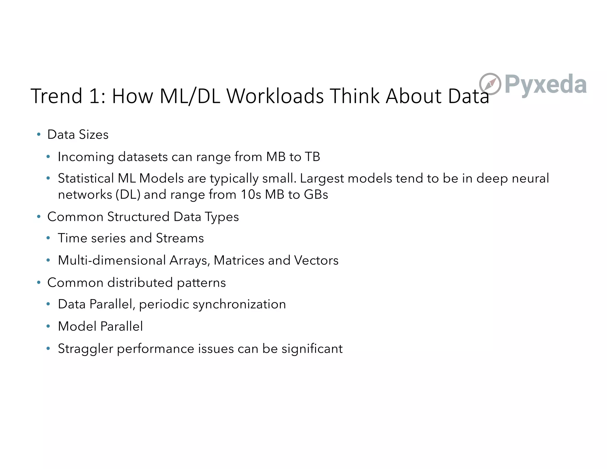 Trend 1: How ML/DL Workloads Think About Data
• Data Sizes
• Incoming datasets can range from MB to TB
• Statistical ML Models are typically small. Largest models tend to be in deep neural
networks (DL) and range from 10s MB to GBs
• Common Structured Data Types
• Time series and Streams
• Multi-dimensional Arrays, Matrices and Vectors
• Common distributed patterns
• Data Parallel, periodic synchronization
• Model Parallel
• Straggler performance issues can be significant
 