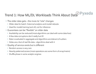 Trend 1: How ML/DL Workloads Think About Data
• The older data gets – the more its “role” changes
• Older data for batch- historical analytics and model reboots
• Used for model training (sort of), not for inference
• Guarantees can be “flexible” on older data
• Availability can be reduced (most algorithms can deal with some data loss)
• A few data corruptions don’t really hurt J
• Data is evaluated in aggregate and algorithms are tolerant of outliers
• Holes are a fact of real life data – algorithms deal with it
• Quality of service exists but is different
• Random access is very rare
• Heavily patterned access (most operations are some form of array/matrix)
• Shuffle phase in some analytic engines
 