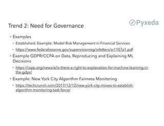 Trend 2: Need for Governance
• Examples
• Established: Example: Model Risk Management in Financial Services
• https://www.federalreserve.gov/supervisionreg/srletters/sr1107a1.pdf
• Example GDPR/CCPA on Data, Reproducing and Explaining ML
Decisions
• https://iapp.org/news/a/is-there-a-right-to-explanation-for-machine-learning-in-
the-gdpr/
• Example: New York City Algorithm Fairness Monitoring
• https://techcrunch.com/2017/12/12/new-york-city-moves-to-establish-
algorithm-monitoring-task-force/
 