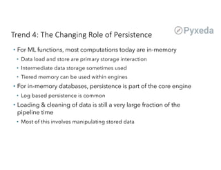 Trend 4: The Changing Role of Persistence
• For ML functions, most computations today are in-memory
• Data load and store are primary storage interaction
• Intermediate data storage sometimes used
• Tiered memory can be used within engines
• For in-memory databases, persistence is part of the core engine
• Log based persistence is common
• Loading & cleaning of data is still a very large fraction of the
pipeline time
• Most of this involves manipulating stored data
 