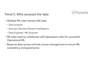 Trend 5: Who accesses the data
• Multiple ML roles interact with data
• Data Scientist
• Decision Scientist, Decision Intelligence
• Data Engineer / ML Engineer
• ML roles need to collaborate with Operations roles for successful
Operational ML.
• Requires data access controls, access management to ensure ML
consistency and governance
 