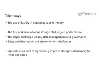 Takeaways
• The use of ML/DL in enterprise is at its infancy
• The first and most obvious storage challenge is performance
• The larger challenge is likely data management and governance
• Edge and distribution are also emerging challenges
• Opportunities exist to significantly improve storage and memory for
these use cases
 