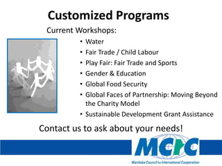 Customized Programs
Current Workshops:
•
•
•
•
•
•

Water
Fair Trade / Child Labour
Play Fair: Fair Trade and Sports
Gender & Education
Global Food Security
Global Faces of Partnership: Moving Beyond
the Charity Model
• Sustainable Development Grant Assistance

Contact us to ask about your needs!

 