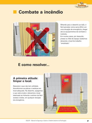 ■ Combate a incêndio

                                                                                  Olhando para o desenho ao lado, é
                                                                                  fácil perceber como seria difícil, em
                                                                                  uma situação de emergência, chegar
                                                                                  até os equipamentos de combate a
                                                                                  incêndio.
                                                                                  Em muitos casos, por descuido,
                                                                                  pressa ou falta de espaço acabamos
                                                                                  deixando o local de trabalho
                                                                                  “entulhado” .




      E como resolver...


A primeira atitude:
limpar o local.
Descartar o que não tem utilidade.
Acondicionar as sobras e resíduos em
local adequado. No desenho, apagamos
o que está errado e deixamos o local
destinado ao hidrante e extintor de fácil
acesso a todos, em qualquer situação
de emergência.




                 SESI/SP – Manual de Segurança e Saúde no Trabalho (Indústria da Panificação)                         9
 