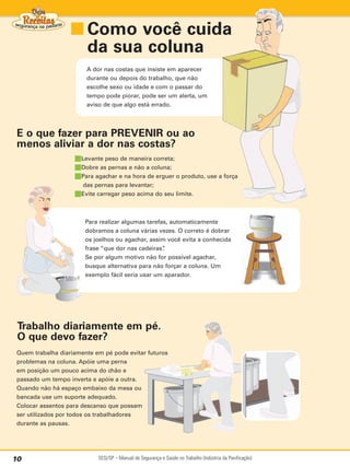 ■ Como você cuida
                     da sua coluna
                        A dor nas costas que insiste em aparecer
                        durante ou depois do trabalho, que não
                        escolhe sexo ou idade e com o passar do
                        tempo pode piorar, pode ser um alerta, um
                        aviso de que algo está errado.




 E o que fazer para PREVENIR ou ao
 menos aliviar a dor nas costas?
                    ■Levante peso de maneira correta;
                    ■Dobre as pernas e não a coluna;
                    ■Para agachar e na hora de erguer o produto, use a força
                     das pernas para levantar;
                    ■Evite carregar peso acima do seu limite.


                        Para realizar algumas tarefas, automaticamente
                        dobramos a coluna várias vezes. O correto é dobrar
                        os joelhos ou agachar, assim você evita a conhecida
                        frase “que dor nas cadeiras”.
                        Se por algum motivo não for possível agachar,
                        busque alternativa para não forçar a coluna. Um
                        exemplo fácil seria usar um aparador.




 Trabalho diariamente em pé.
 O que devo fazer?
 Quem trabalha diariamente em pé pode evitar futuros
 problemas na coluna. Apóie uma perna
 em posição um pouco acima do chão e
 passado um tempo inverta e apóie a outra.
 Quando não há espaço embaixo da mesa ou
 bancada use um suporte adequado.
 Colocar assentos para descanso que possam
 ser utilizados por todos os trabalhadores
 durante as pausas.




10                          SESI/SP – Manual de Segurança e Saúde no Trabalho (Indústria da Panificação)
 